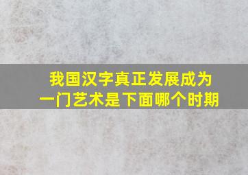 我国汉字真正发展成为一门艺术是下面哪个时期