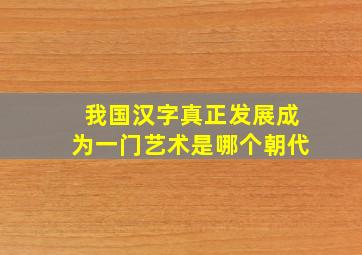 我国汉字真正发展成为一门艺术是哪个朝代