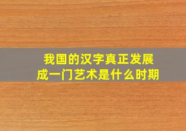 我国的汉字真正发展成一门艺术是什么时期