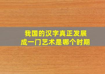 我国的汉字真正发展成一门艺术是哪个时期