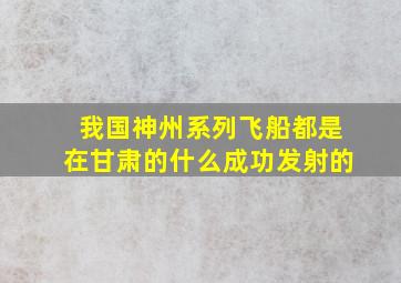 我国神州系列飞船都是在甘肃的什么成功发射的