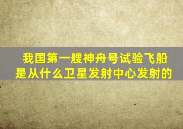 我国第一艘神舟号试验飞船是从什么卫星发射中心发射的