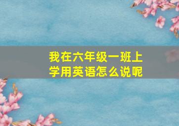 我在六年级一班上学用英语怎么说呢