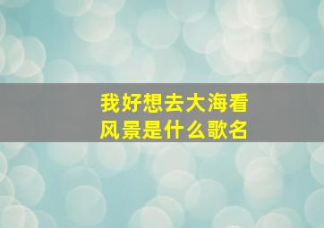 我好想去大海看风景是什么歌名