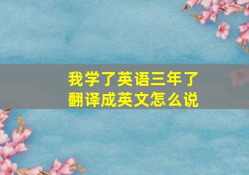 我学了英语三年了翻译成英文怎么说