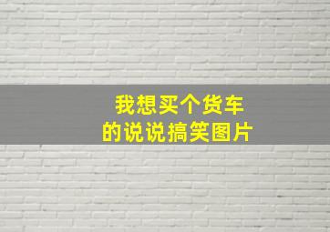 我想买个货车的说说搞笑图片