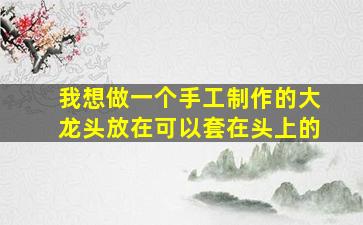 我想做一个手工制作的大龙头放在可以套在头上的