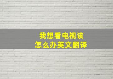 我想看电视该怎么办英文翻译