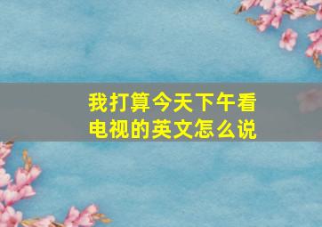 我打算今天下午看电视的英文怎么说