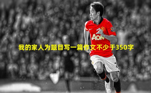 我的家人为题目写一篇作文不少于350字