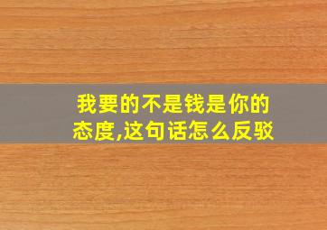 我要的不是钱是你的态度,这句话怎么反驳