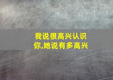 我说很高兴认识你,她说有多高兴