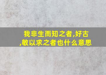 我非生而知之者,好古,敏以求之者也什么意思