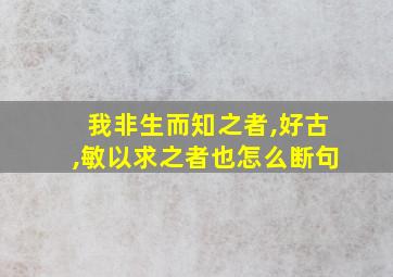 我非生而知之者,好古,敏以求之者也怎么断句