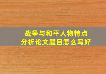 战争与和平人物特点分析论文题目怎么写好