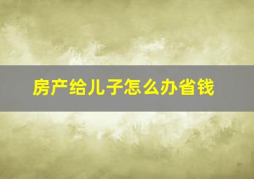 房产给儿子怎么办省钱