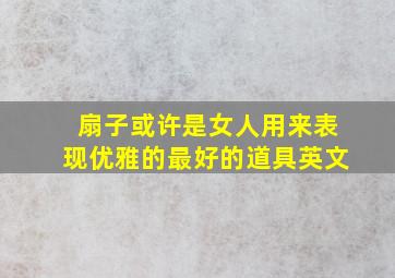 扇子或许是女人用来表现优雅的最好的道具英文