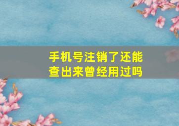 手机号注销了还能查出来曾经用过吗