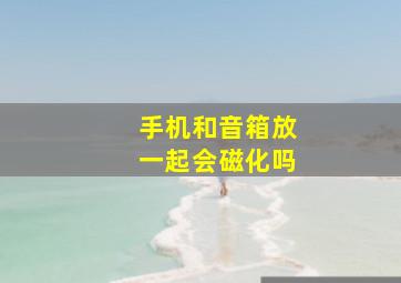 手机和音箱放一起会磁化吗