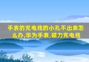 手表的充电线的小孔不出来怎么办,华为手表,磁力充电线