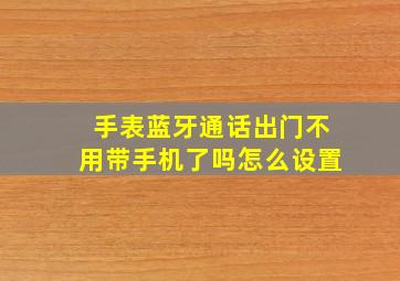 手表蓝牙通话出门不用带手机了吗怎么设置