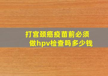 打宫颈癌疫苗前必须做hpv检查吗多少钱