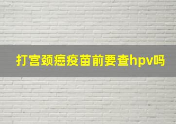 打宫颈癌疫苗前要查hpv吗