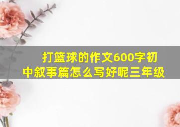 打篮球的作文600字初中叙事篇怎么写好呢三年级