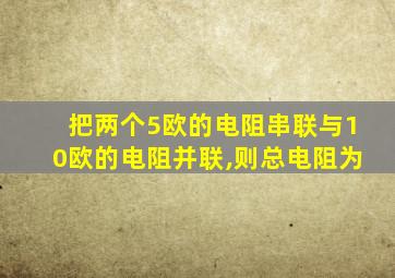 把两个5欧的电阻串联与10欧的电阻并联,则总电阻为