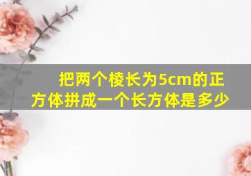 把两个棱长为5cm的正方体拼成一个长方体是多少