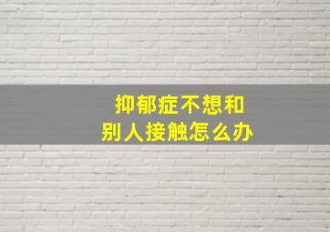 抑郁症不想和别人接触怎么办