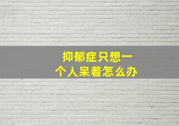 抑郁症只想一个人呆着怎么办