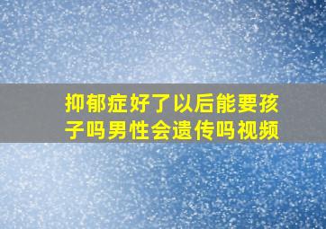 抑郁症好了以后能要孩子吗男性会遗传吗视频