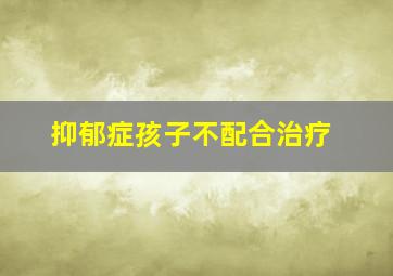 抑郁症孩子不配合治疗