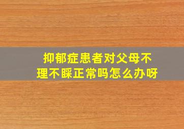 抑郁症患者对父母不理不睬正常吗怎么办呀