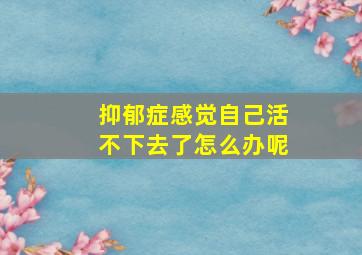 抑郁症感觉自己活不下去了怎么办呢