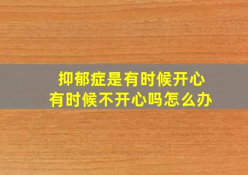 抑郁症是有时候开心有时候不开心吗怎么办