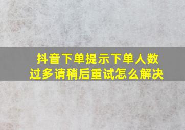 抖音下单提示下单人数过多请稍后重试怎么解决