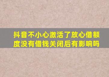 抖音不小心激活了放心借额度没有借钱关闭后有影响吗