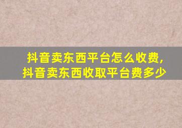 抖音卖东西平台怎么收费,抖音卖东西收取平台费多少