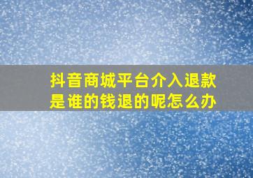 抖音商城平台介入退款是谁的钱退的呢怎么办