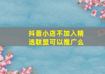 抖音小店不加入精选联盟可以推广么