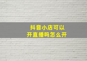 抖音小店可以开直播吗怎么开