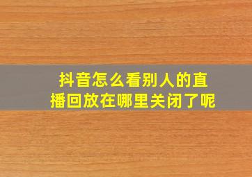 抖音怎么看别人的直播回放在哪里关闭了呢