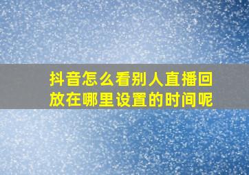 抖音怎么看别人直播回放在哪里设置的时间呢