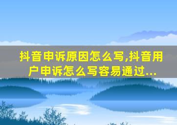 抖音申诉原因怎么写,抖音用户申诉怎么写容易通过...