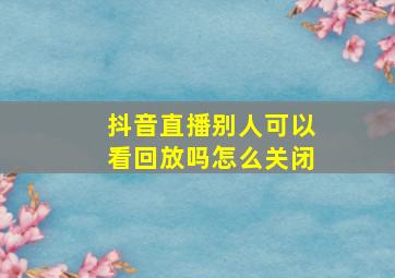 抖音直播别人可以看回放吗怎么关闭