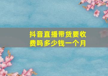 抖音直播带货要收费吗多少钱一个月