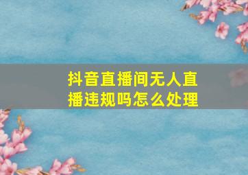 抖音直播间无人直播违规吗怎么处理