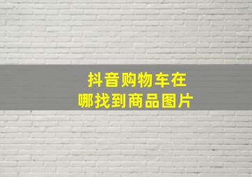 抖音购物车在哪找到商品图片